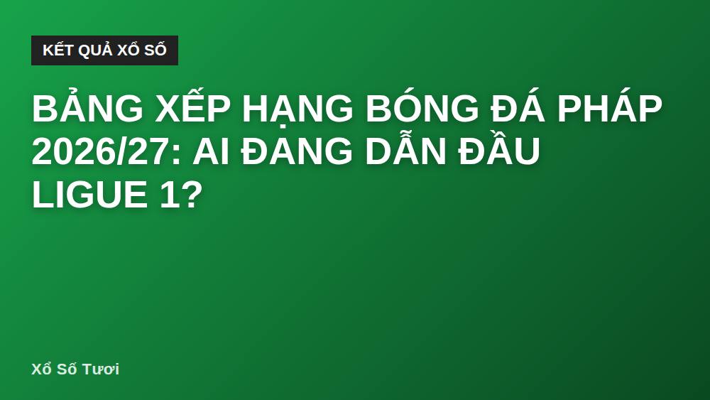 Bảng xếp hạng bóng đá Pháp 2026/27: Ai đang dẫn đầu Ligue 1?
